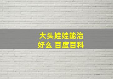 大头娃娃能治好么 百度百科